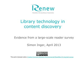 Library technology in
content discovery
Evidence from a large-scale reader survey
Simon Inger, April 2013
This work is licensed under a Creative Commons Attribution-NonCommercial-ShareAlike 3.0 Unported License
 