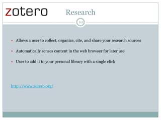 Research
10

 Allows a user to collect, organize, cite, and share your research sources
 Automatically senses content in the web browser for later use
 User to add it to your personal library with a single click

http://www.zotero.org/

 
