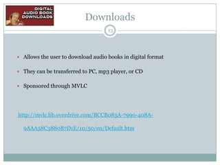 Downloads
13

 Allows the user to download audio books in digital format
 They can be transferred to PC, mp3 player, or CD
 Sponsored through MVLC

http://mvlc.lib.overdrive.com/BCCB083A-7990-408A9AAA58C3880B7D1E/10/50/en/Default.htm

 