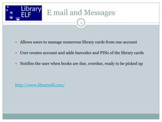 E mail and Messages
3

 Allows users to manage numerous library cards from one account
 User creates account and adds barcodes and PINs of the library cards
 Notifies the user when books are due, overdue, ready to be picked up

http://www.libraryelf.com/

 