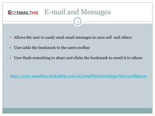 E-mail and Messages
4

 Allows the user to easily send email messages to ones self and others
 User adds the bookmark to the users toolbar
 User finds something to share and clicks the bookmark to email it to others

http://www.emailthis.clickability.com/et/emailThis?clickMap=browserButtons

 