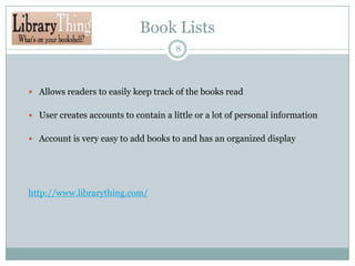 Book Lists
8

 Allows readers to easily keep track of the books read
 User creates accounts to contain a little or a lot of personal information
 Account is very easy to add books to and has an organized display

http://www.librarything.com/

 