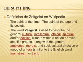 librarythingDefinición de Zeitgeist en WikipediaThe spirit of the time ; The spirit of the age and its society.The wordZeitgeistis used to describe the general cultural, intellectual, ethical, spiritual, and/or political climate within a nation or even specific groups, along with the general ambience, morals, and sociocultural direction or mood of an era (similar to the English word mainstream or trend).