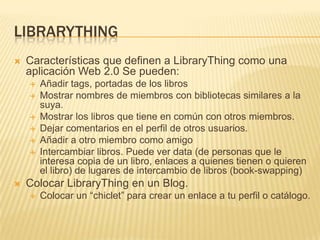 LibrarythingCaracterísticasquedefinen a LibraryThingcomounaaplicación Web 2.0 Se pueden: Añadir tags, portadas de los librosMostrarnombres de miembros con bibliotecassimilares a la suya.Mostrar los librosquetiene en común con otrosmiembros.Dejarcomentarios en el perfil de otrosusuarios.Añadir a otromiembrocomo amigoIntercambiarlibros. Puedever data (de personas que le interesacopia de un libro, enlaces a quienestienen o quieren el libro) de lugares de intercambio de libros (book-swapping)ColocarLibraryThing en un Blog. Colocar un “chiclet” paracrear un enlace a tuperfil o catálogo.