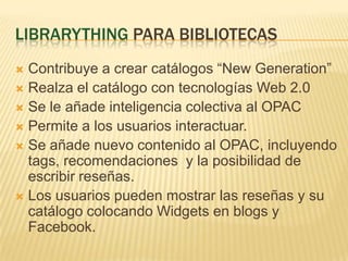 LibrarythingparabibliotecasContribuye a crearcatálogos “New Generation”Realza el catálogo con tecnologías Web 2.0Se le añadeinteligenciacolectiva al OPACPermite a los usuariosinteractuar.Se añadenuevocontenido al OPAC, incluyendo tags, recomendaciones  y la posibilidad de escribirreseñas.Los usuariospuedenmostrarlasreseñas y sucatálogocolocando Widgets en blogs y Facebook.
