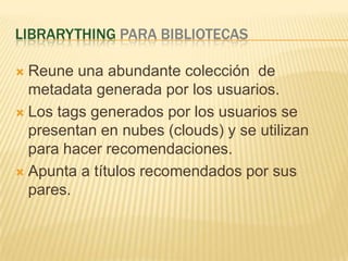LibraryThingparabibliotecasReuneunaabundantecolección  de metadata generadapor los usuarios. Los tags generadospor los usuarios se presentan en nubes (clouds) y se utilizanparahacerrecomendaciones.Apunta a títulosrecomendadosporsus pares.