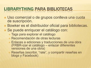 LibrarythingparabibliotecasUsocomercial o de gruposconllevaunacuota de suscripción.Bowkeres el distribuidoroficialparabibliotecas.Se puedeenriqucer el catálogo con: Tags paraexplorar el catálogoRecomendación de otraslecturasEnlaces a ediciones y traducciones de unaobra (FRBR-izar el catálogo – enlazardifierentesversiones de unaobra)Reseñas (escribir, “rate”, y compartirreseñas en blogs y Facebook)