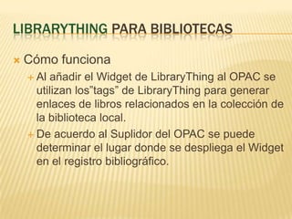 LibrarythingparabibliotecasCómofuncionaAl añadir el Widget de LibraryThing al OPAC se utilizanlos”tags” de LibraryThingparagenerar enlaces de librosrelacionados en la colección de la biblioteca local.De acuerdo al Suplidor del OPAC se puededeterminar el lugardonde se despliega el Widget en el registrobibliográfico.
