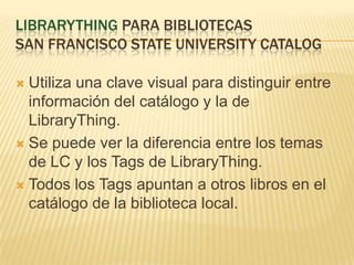 LibrarythingparabibliotecasSan francisco state university catalogUtilizauna clave visual paradistinguir entre información del catálogo y la de LibraryThing.Se puedever la diferencia entre los temas de LC y los Tags de LibraryThing.Todos los Tags apuntan a otroslibros en el catálogo de la biblioteca local.