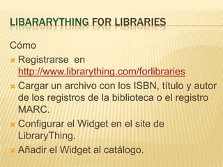 LibararyThing for librariesCómoRegistrarse  en http://www.librarything.com/forlibrariesCargar un archivo con los ISBN, título y autor de los registros de la biblioteca o el registro MARC.Configurar el Widget en el site de LibraryThing.Añadir el Widget al catálogo.