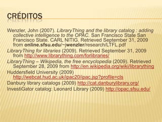 créditosWenzler, John (2007). LibraryThing and the library catalog : adding collective intelligence to the OPAC. San Francisco State San Francisco State. CARL NITIG. Retrieved September 31, 2009 from online.sfsu.edu/~jwenzler/research/LTFL.pdfLibraryThing for libraries (2009). Retrieved September 31, 2009 from http://www.librarything.com/forlibraries/LibraryThing – Wikipedia, the free encyclopedia (2009). Retrieved September 28, 2009 from http://en.wikipedia.org/wiki/librarythingHuddersfield University (2009) http://webcat.hud.ac.uk/ipac20/ipac.jsp?profile=clsDanbury library catalogs (2009) http://cat.danburylibrary.org/InvestiGator catalog: Leonard Library (2009) http://opac.sfsu.edu/