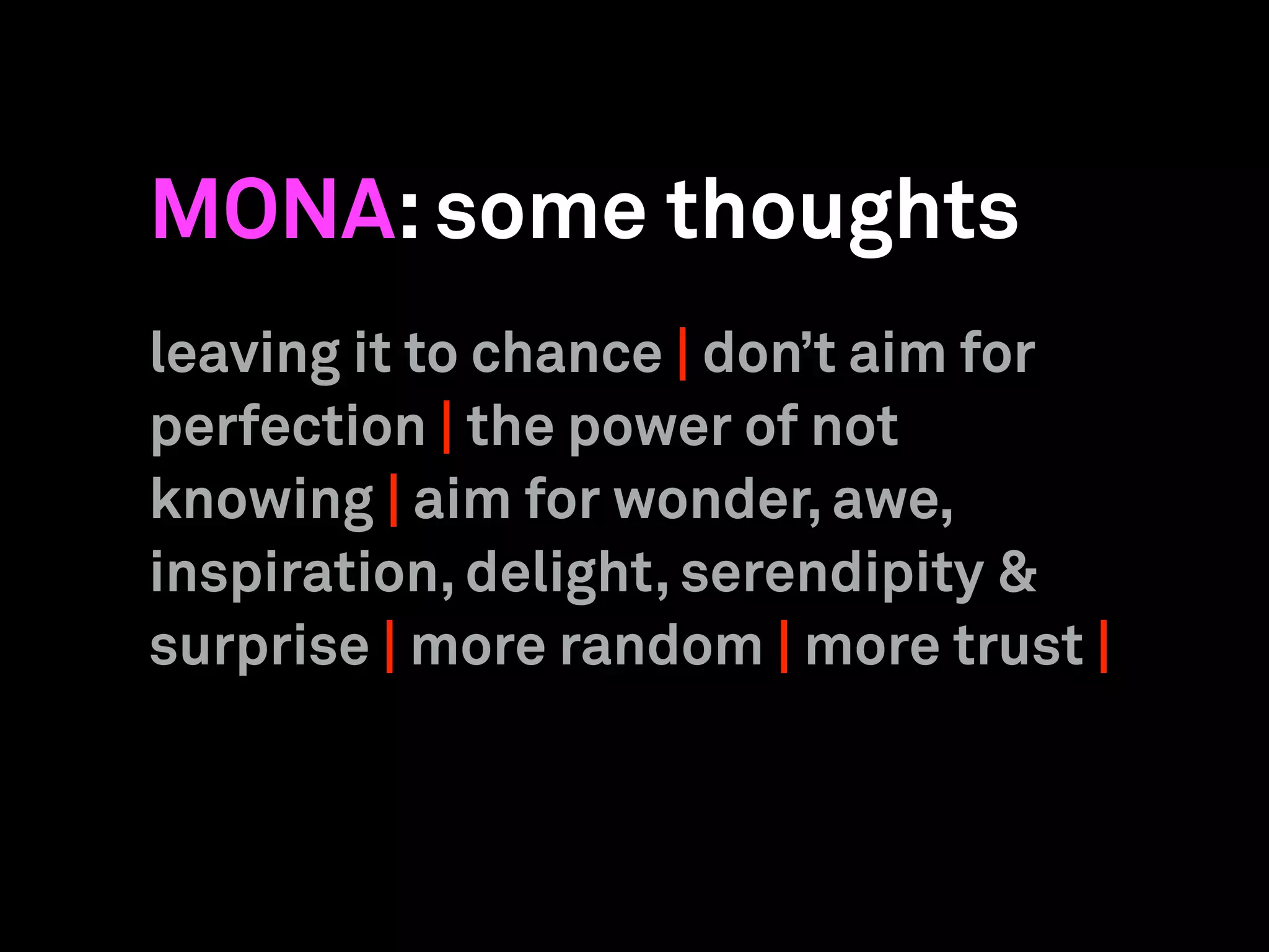 MONA:some thoughts
leaving it to chance | don’t aim for
perfection | the power of not
knowing | aim for wonder, awe,
inspiration, delight, serendipity &
surprise | more random | more trust |
 