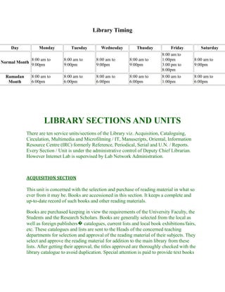 Library Timing
Day

Monday

Tuesday

Wednesday

Thusday

Friday

Normal Month

8:00 am to
9:00pm

8:00 am to
9:00pm

8:00 am to
9:00pm

8:00 am to
9:00pm

8:00 am to
1:00pm
3:00 pm to
8:00pm

Ramadan
Month

8:00 am to
6:00pm

8:00 am to
6:00pm

8:00 am to
6:00pm

8:00 am to
6:00pm

8:00 am to
1:00pm

Saturday
8:00 am to
9:00pm
8:00 am to
6:00pm

LIBRARY SECTIONS AND UNITS
There are ten service units/sections of the Library viz. Acquisition, Cataloguing,
Circulation, Multimedia and Microfilming / IT, Manuscripts, Oriental, Information
Resource Centre (IRC) formerly Reference, Periodical, Serial and U.N. / Reports.
Every Section / Unit is under the administrative control of Deputy Chief Librarian.
However Internet Lab is supervised by Lab Network Administration.

ACQUISITION SECTION

This unit is concerned with the selection and purchase of reading material in what so
ever from it may be. Books are accessioned in this section. It keeps a complete and
up-to-date record of such books and other reading materials.
Books are purchased keeping in view the requirements of the University Faculty, the
Students and the Research Scholars. Books are generally selected from the local as
well as foreign publishers� catalogues, current lists and local book exhibitions/fairs,
etc. These catalogues and lists are sent to the Heads of the concerned teaching
departments for selection and approval of the reading material of their subjects. They
select and approve the reading material for addition to the main library from these
lists. After getting their approval, the titles approved are thoroughly checked with the
library catalogue to avoid duplication. Special attention is paid to provide text books

 