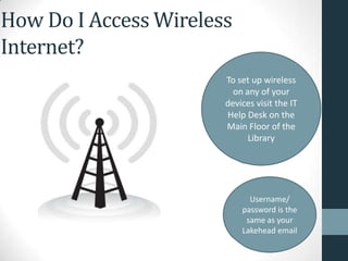 How Do I Access Wireless
Internet?
Username/
password is the
same as your
Lakehead email
To set up wireless
on any of your
devices visit the IT
Help Desk on the
Main Floor of the
Library
 