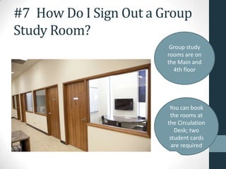 #7 How Do I Sign Out a Group
Study Room?
Group study
rooms are on
the Main and
4th floor
You can book
the rooms at
the Circulation
Desk; two
student cards
are required
 