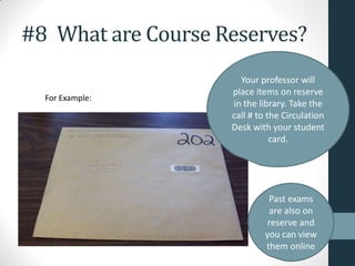 #8 What are Course Reserves?
For Example:
Your professor will
place items on reserve
in the library. Take the
call # to the Circulation
Desk with your student
card.
Past exams
are also on
reserve and
you can view
them online
 