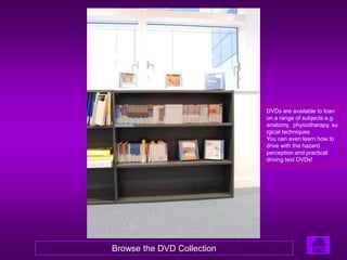 DVDs are available to loan
                            on a range of subjects e.g.
                            anatomy, physiotherapy, su
                            rgical techniques
                            You can even learn how to
                            drive with the hazard
                            perception and practical
                            driving test DVDs!




Browse the DVD Collection
 