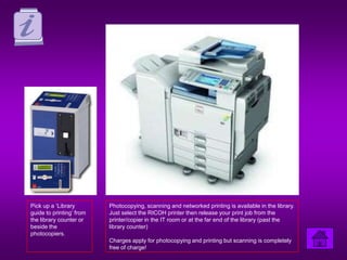 Pick up a ‘Library        Photocopying, scanning and networked printing is available in the library.
guide to printing’ from   Just select the RICOH printer then release your print job from the
the library counter or    printer/copier in the IT room or at the far end of the library (past the
beside the                library counter)
photocopiers.
                          Charges apply for photocopying and printing but scanning is completely
                          free of charge!
 