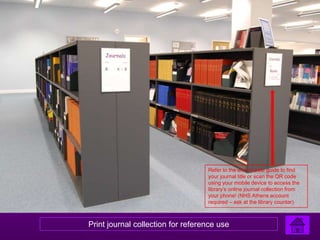 Refer to the end of aisle guide to find
                                   your journal title or scan the QR code
                                   using your mobile device to access the
                                   library’s online journal collection from
                                   your phone! (NHS Athens account
                                   required – ask at the library counter)



Print journal collection for reference use
 