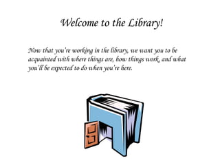 Welcome to the Library! Now that you’re working in the library, we want you to be acquainted with where things are, how things work, and what you’ll be expected to do when you’re here. 