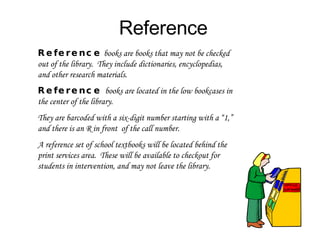 Reference Reference   books are books that may not be checked out of the library.  They include dictionaries, encyclopedias, and other research materials.  Reference  books are located in the low bookcases in the center of the library.  They are barcoded with a six-digit number starting with a “1,” and there is an R in front  of the call number. A reference set of school textbooks will be located behind the print services area.  These will be available to checkout for students in intervention, and may not leave the library. 