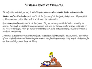 VIDEOS AND TEXTBOOKS The only other materials you may be asked to put away are  videos ,  audio books  and  textbooks . Videos and audio books  are located in the back corner of the backpack check-in area.  They are filed by Dewey decimal system. There will be a VT before the call number. General  textbooks  are located in the back room.  They are put away on labeled shelves according to subject.  Paperback novels that teachers use as texts will have the barcode number written on the side of the book (on the pages).  They get put away in the textbook room, and occasionally a class will come in to check out sets of books. Sometimes, a student may request to check out a textbook in order to complete an assignment.  Two copies of each textbook are located behind the print services area for library use only.  They may be checked out for one hour, and they cannot leave the library. 