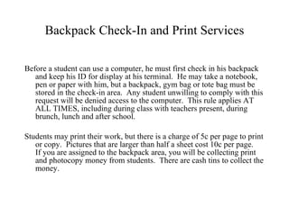 Backpack Check-In and Print Services Before a student can use a computer, he must first check in his backpack and keep his ID for display at his terminal.  He may take a notebook, pen or paper with him, but a backpack, gym bag or tote bag must be stored in the check-in area.  Any student unwilling to comply with this request will be denied access to the computer.  This rule applies AT ALL TIMES, including during class with teachers present, during brunch, lunch and after school.  Students may print their work, but there is a charge of 5c per page to print or copy.  Pictures that are larger than half a sheet cost 10c per page.  If you are assigned to the backpack area, you will be collecting print and photocopy money from students.  There are cash tins to collect the money.  