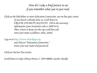 Now let’s take a brief pretest to see  if you remember what you’ve just read.  Click on the link below to enter Education Connection, our on-line quiz center.  If you haven’t already done so, scroll down to CREATE STUDENT ACCOUNT.  Fill in the necessary information (your invitation code is 36987412). Then, return to home (on the top scroll bar) and  enter your name as follows: John_Smith.  Log on to  http://www.nhsvikings.org   and click on “Education Connection.”  Enter your user name and password. Click on OnLine Test Center.  Scroll down to take Library Pretest 1, ID# 00008, teacher: hwolfe 