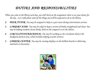 DUTIES AND RESPONSIBILITIES When you come to the library each day, you will check on the assignment chart to see your duties for the day.  Let’s talk about some of the things you will be expected to do in the library.  PEER TUTOR : You may be assigned to help as a peer tutor during Intervention services.  LIBRARY AIDE : You may be asked to keep a section of books straightened and clean; You may be helping students locate books, both on the computer or on the shelves. CIRCULATION/BACKPACK : You may be working at the circulation desk or the backpack check-in area, which includes helping at print services. CAREER CENTER : You may be creating displays on the bulletin boards or delivering materials to classrooms. 