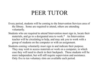 PEER TUTOR Every period, students will be coming to the Intervention Services area of the library.  Some are required to attend, others are attending voluntarily. Students who are required to attend Intervention must sign in, locate their materials, and go to a designated area to work.*  An Intervention teacher will be circulating to help, and may ask you to work with a group of students on the computer or with an assignment.  Students coming voluntarily must sign in and indicate their purpose.  They may wish to access materials or work on a computer, in which case they will need to check in their backpack.  These students will be more independent, but will still require supervision and assistance.  Only five to ten voluntary slots are available each period.  
