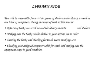 LIBRARY AIDE You will be responsible for a certain group of shelves in the library, as well as one table of computers.  Being in charge of that section means: •  Returning books scattered around the library to carts  and shelves •  Making sure the books on the shelves in your section are in order •  Dusting the books and checking for trash, tears, markings, etc. •  Checking your assigned computer table for trash and making sure the equipment stays in good condition 
