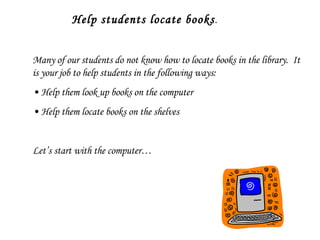 Help students locate books . Many of our students do not know how to locate books in the library.  It is your job to help students in the following ways: •  Help them look up books on the computer •  Help them locate books on the shelves Let’s start with the computer… 