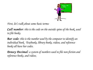 First, let’s talk about some basic terms: Call number : this is the code on the outside spine of the book, used to file books. Bar code : this is the number used by the computer to identify an individual book.  Textbooks, library books, videos, and reference books all have bar codes. Dewey Decimal : a system of numbers used to file non-fiction and reference books, and videos. 
