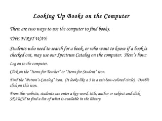 Looking Up Books on the Computer There are two ways to use the computer to find books.  THE FIRST WAY: Students who need to search for a book, or who want to know if a book is checked out, may use our Spectrum Catalog on the computer.  Here’s how: Log on to the computer. Click on the “Items for Teacher” or “Items for Student” icon.  Find the “Patron’s Catalog” icon.  (It looks like a 5 in a rainbow-colored circle).  Double click on this icon.  From this website, students can enter a key word, title, author or subject and click SEARCH to find a list of what is available in the library.  