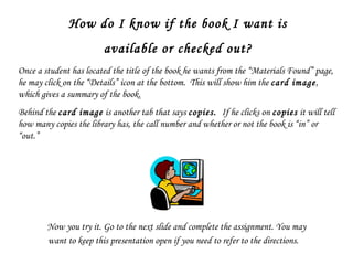 How do I know if the book I want is available or checked out? Once a student has located the title of the book he wants from the “Materials Found” page, he may click on the “Details” icon at the bottom.  This will show him the  card image , which gives a summary of the book.  Behind the  card image  is another tab that says  copies.  If he clicks on  copies  it will tell how many copies the library has, the call number and whether or not the book is “in” or “out.” Now you try it. Go to the next slide and complete the assignment. You may want to keep this presentation open if you need to refer to the directions.  