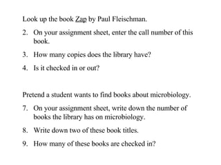 Look up the book  Zap  by Paul Fleischman.  On your assignment sheet, enter the call number of this book.  How many copies does the library have?  Is it checked in or out? Pretend a student wants to find books about microbiology. On your assignment sheet, write down the number of books the library has on microbiology. Write down two of these book titles. How many of these books are checked in? 