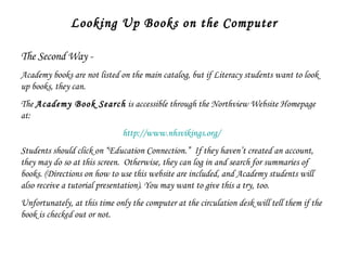 Looking Up Books on the Computer The Second Way -  Academy books are not listed on the main catalog, but if Literacy students want to look up books, they can.  The  Academy Book Search  is accessible through the Northview Website Homepage at: http://www.nhsvikings.org/   Students should click on “Education Connection.”  If they haven’t created an account, they may do so at this screen.  Otherwise, they can log in and search for summaries of books. (Directions on how to use this website are included, and Academy students will also receive a tutorial presentation). You may want to give this a try, too.  Unfortunately, at this time only the computer at the circulation desk will tell them if the book is checked out or not.  