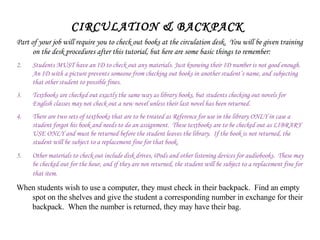 CIRCULATION & BACKPACK Part of your job will require you to check out books at the circulation desk.  You will be given training on the desk procedures after this tutorial, but here are some basic things to remember: Students MUST have an ID to check out any materials. Just knowing their ID number is not good enough. An ID with a picture prevents someone from checking out books in another student’s name, and subjecting that other student to possible fines.  Textbooks are checked out exactly the same way as library books, but students checking out novels for English classes may not check out a new novel unless their last novel has been returned. There are two sets of textbooks that are to be treated as Reference for use in the library ONLY in case a student forgot his book and needs to do an assignment.  These textbooks are to be checked out as LIBRARY USE ONLY and must be returned before the student leaves the library.  If the book is not returned, the student will be subject to a replacement fine for that book. Other materials to check out include disk drives, iPods and other listening devices for audiobooks.  These may be checked out for the hour, and if they are not returned, the student will be subject to a replacement fine for that item.   When students wish to use a computer, they must check in their backpack.  Find an empty spot on the shelves and give the student a corresponding number in exchange for their backpack.  When the number is returned, they may have their bag. 