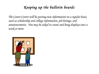Keeping up the bulletin boards The Career Center will be posting new information on a regular basis, such as scholarship and college information, job listings, and announcements.  You may be asked to create and hang displays once a week or more. 