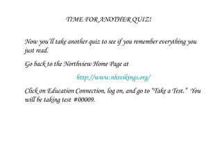 TIME FOR ANOTHER QUIZ! Now you’ll take another quiz to see if you remember everything you just read.  Go back to the Northview Home Page at  http://www.nhsvikings.org/ Click on Education Connection, log on, and go to “Take a Test.”  You will be taking test #00009. 
