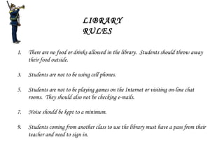 LIBRARY RULES There are no food or drinks allowed in the library.  Students should throw away their food outside. Students are not to be using cell phones. Students are not to be playing games on the Internet or visiting on-line chat rooms.  They should also not be checking e-mails. Noise should be kept to a minimum. Students coming from another class to use the library must have a pass from their teacher and need to sign in. 
