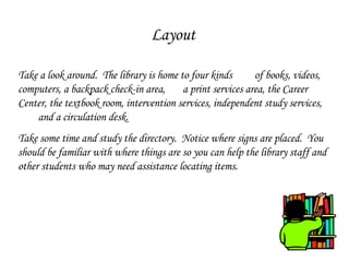 Layout Take a look around.  The library is home to four kinds  of books, videos, computers, a backpack check-in area,  a print services area, the Career Center, the textbook room, intervention services, independent study services,  and a circulation desk.  Take some time and study the directory.  Notice where signs are placed.  You should be familiar with where things are so you can help the library staff and other students who may need assistance locating items. 