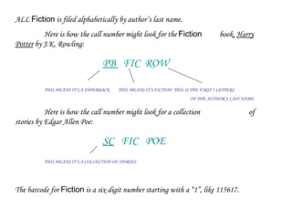 ALL  Fiction  is filed alphabetically by author’s last name.  Here is how the call number might look for the  Fiction   book,  Harry Potter  by J.K. Rowling: PB  FIC  ROW THIS MEANS IT’S A PAPERBACK  THIS MEANS IT’S FICTION  THIS IS THE FIRST 3 LETTERS OF THE AUTHOR’S LAST NAME Here is how the call number might look for a collection  of stories by Edgar Allen Poe: SC   FIC  POE THIS MEANS IT’S A COLLECTION OF STORIES The barcode for  Fiction  is a six-digit number starting with a “1”, like 115617. 