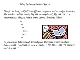 Filing by Dewey Decimal System Non-fiction books will fall into different categories, and are assigned numbers.  The numbers could be simple, like 398, or complicated, like 398.114.  It’s important that they are filed in order.  Here’s the rule to follow: 200   200.1   200.11   200.111   200.12   200.2 As you can see, between each decimal place, there may be more numbers.  Between 200.11 and 200.12, there are 200.111, 200.112… 200.118, 200.119, and then 200.12. 