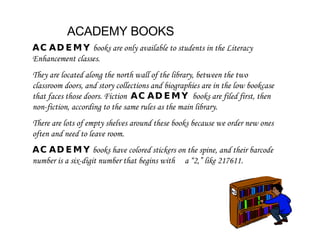 ACADEMY BOOKS ACADEMY   books are only available to students in the Literacy Enhancement classes.  They are located along the north wall of the library, between the two classroom doors, and story collections and biographies are in the low bookcase that faces those doors. Fiction  ACADEMY  books are filed first, then non-fiction, according to the same rules as the main library.  There are lots of empty shelves around these books because we order new ones often and need to leave room.  ACADEMY  books have colored stickers on the spine, and their barcode number is a six-digit number that begins with  a “2,” like 217611. 
