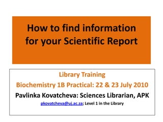 How to find information for your Scientific Report,[object Object],Library Training,[object Object],Biochemistry 1B Practical: 22 & 23 July 2010,[object Object],PavlinkaKovatcheva: Sciences Librarian, APK,[object Object],pkovatcheva@uj.ac.za; Level 1 in the Library,[object Object]
