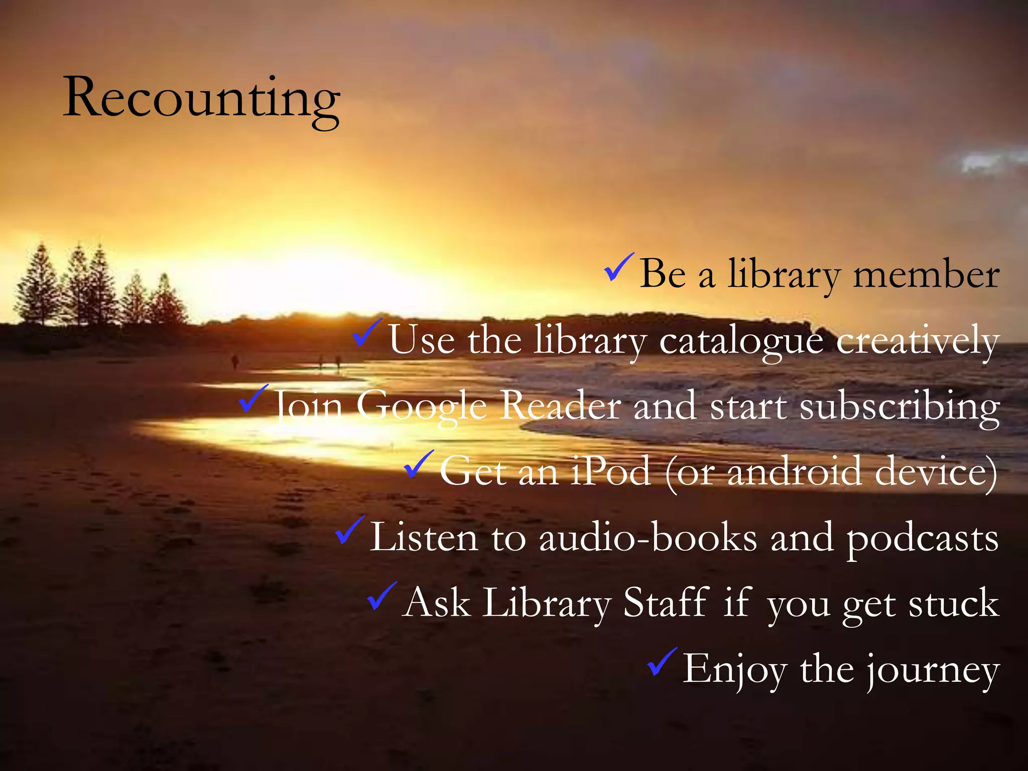 Recounting
Be a library member
Use the library catalogue creatively
Join Google Reader and start subscribing
Get an iPod (or android device)
Listen to audio-books and podcasts
Ask Library Staff if you get stuck
Enjoy the journey

 