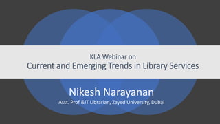 KLA Webinar on
Current and Emerging Trends in Library Services
Nikesh Narayanan
Asst. Prof &IT Librarian, Zayed University, Dubai
 