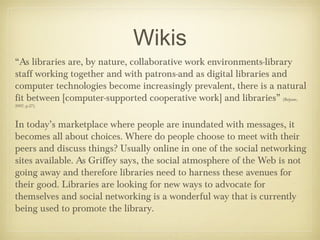 Wikis
“As libraries are, by nature, collaborative work environments-library
staff working together and with patrons-and as digital libraries and
computer technologies become increasingly prevalent, there is a natural
fit between [computer-supported cooperative work] and libraries” (Bejune,
2007, p.27).



In today’s marketplace where people are inundated with messages, it
becomes all about choices. Where do people choose to meet with their
peers and discuss things? Usually online in one of the social networking
sites available. As Griffey says, the social atmosphere of the Web is not
going away and therefore libraries need to harness these avenues for
their good. Libraries are looking for new ways to advocate for
themselves and social networking is a wonderful way that is currently
being used to promote the library.
 