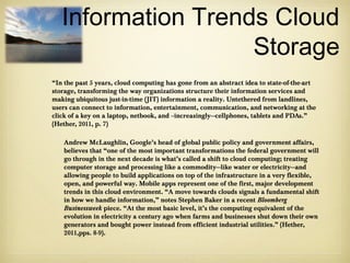 Information Trends Cloud
                    Storage
“In the past 5 years, cloud computing has gone from an abstract idea to state-of-the-art
storage, transforming the way organizations structure their information services and
making ubiquitous just-in-time (JIT) information a reality. Untethered from landlines,
users can connect to information, entertainment, communication, and networking at the
click of a key on a laptop, netbook, and –increasingly—cellphones, tablets and PDAs.”
(Hether, 2011, p. 7)

   Andrew McLaughlin, Google’s head of global public policy and government affairs,
   believes that “one of the most important transformations the federal government will
   go through in the next decade is what’s called a shift to cloud computing; treating
   computer storage and processing like a commodity—like water or electricity—and
   allowing people to build applications on top of the infrastructure in a very flexible,
   open, and powerful way. Mobile apps represent one of the first, major development
   trends in this cloud environment. “A move towards clouds signals a fundamental shift
   in how we handle information,” notes Stephen Baker in a recent Bloomberg
   Businessweek piece. “At the most basic level, it’s the computing equivalent of the
   evolution in electricity a century ago when farms and businesses shut down their own
   generators and bought power instead from efficient industrial utilities.” (Hether,
   2011,pps. 8-9).
 